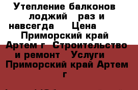 Утепление балконов, лоджий - раз и навсегда!  › Цена ­ 800 - Приморский край, Артем г. Строительство и ремонт » Услуги   . Приморский край,Артем г.